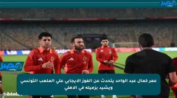 عمر كمال عبد الواحد يتحدث عن الفوز الإيجابي على الملعب التونسي ويشيد بزميله في الأهلي